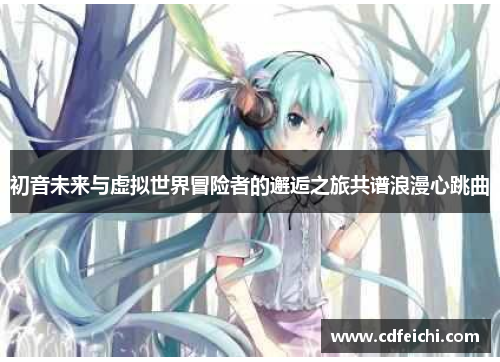 初音未来与虚拟世界冒险者的邂逅之旅共谱浪漫心跳曲